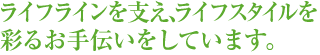 ライフラインを支え、ライフスタイルを彩るお手伝いをしています