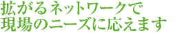 拡がるネットワークで現場のニーズに応えます